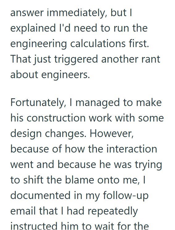 answer immediately, but I explained I'd need to run the engineering calculations first. That just triggered another rant about engineers. Fortunately, I managed to make his construction work with some design changes. However, because of how the interaction went and because he was trying to shift the blame onto me, I documented in my follow-up email that I had repeatedly instructed him to wait for the