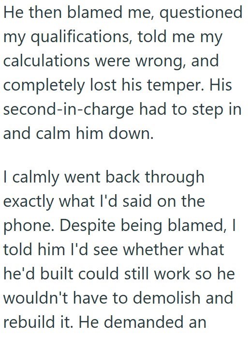 He then blamed me, questioned my qualifications, told me my calculations were wrong, and completely lost his temper. His second-in-charge had to step in and calm him down. I calmly went back through exactly what I'd said on the phone. Despite being blamed, I told him I'd see whether what he'd built could still work so he wouldn't have to demolish and rebuild it. He demanded an