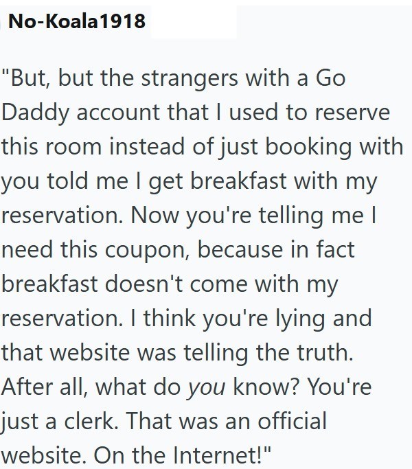 No-Koala 1918 "But, but the strangers with a Go Daddy account that I used to reserve this room instead of just booking with you told me I get breakfast with my reservation. Now you're telling me I need this coupon, because in fact breakfast doesn't come with my reservation. I think you're lying and that website was telling the truth. After all, what do you know? You're just a clerk. That was an official website. On the Internet!"