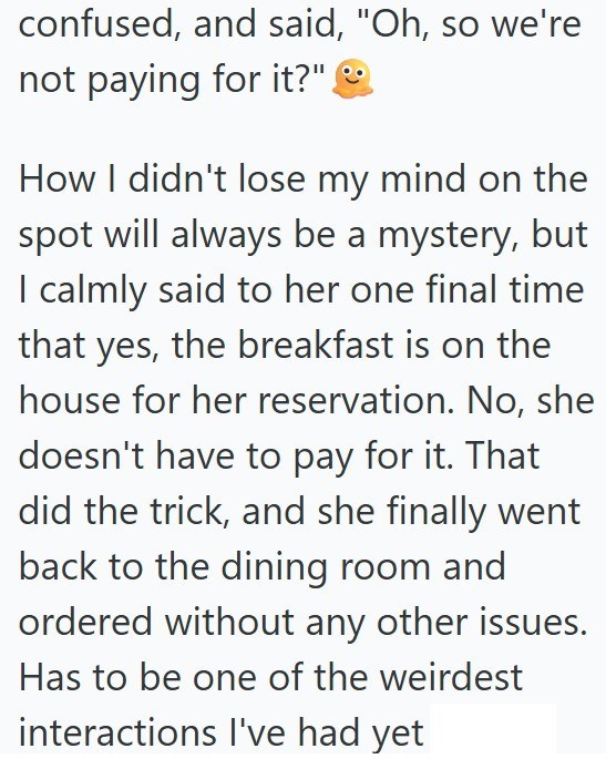 confused, and said, "Oh, so we're not paying for it?" How I didn't lose my mind on the spot will always be a mystery, but I calmly said to her one final time that yes, the breakfast is on the house for her reservation. No, she doesn't have to pay for it. That did the trick, and she finally went back to the dining room and ordered without any other issues. Has to be one of the weirdest interactions I've had yet