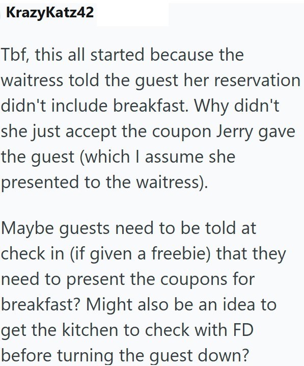 KrazyKatz42 Tbf, this all started because the waitress told the guest her reservation didn't include breakfast. Why didn't she just accept the coupon Jerry gave the guest (which I assume she presented to the waitress). Maybe guests need to be told at check in (if given a freebie) that they need to present the coupons for breakfast? Might also be an idea to get the kitchen to check with FD before turning the guest down?