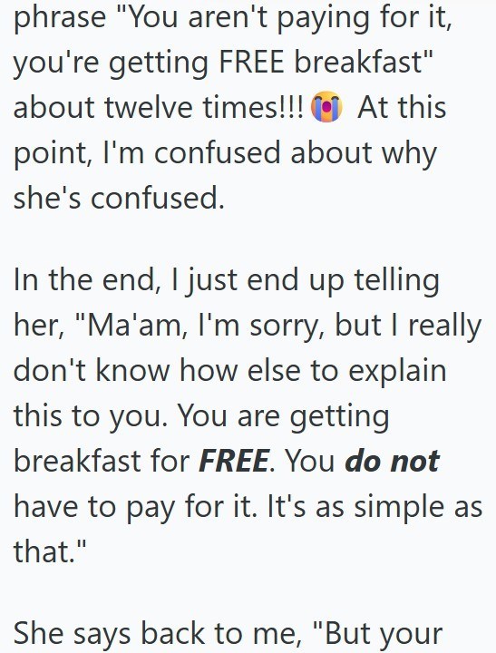 phrase "You aren't paying for it, you're getting FREE breakfast" about twelve times!!! At this point, I'm confused about why she's confused. In the end, I just end up telling her, "Ma'am, I'm sorry, but I really don't know how else to explain this to you. You are getting breakfast for FREE. You do not have to pay for it. It's as simple as that." She says back to me, "But your