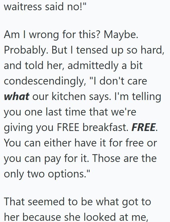 waitress said no!" Am I wrong for this? Maybe. Probably. But I tensed up so hard, and told her, admittedly a bit condescendingly, "I don't care what our kitchen says. I'm telling you one last time that we're giving you FREE breakfast. FREE. You can either have it for free or you can pay for it. Those are the only two options." That seemed to be what got to her because she looked at me,