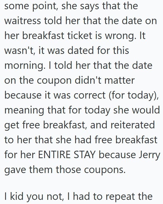 some point, she says that the waitress told her that the date on her breakfast ticket is wrong. It wasn't, it was dated for this morning. I told her that the date on the coupon didn't matter because it was correct (for today), meaning that for today she would get free breakfast, and reiterated to her that she had free breakfast for her ENTIRE STAY because Jerry gave them those coupons. I kid you not, I had to repeat the