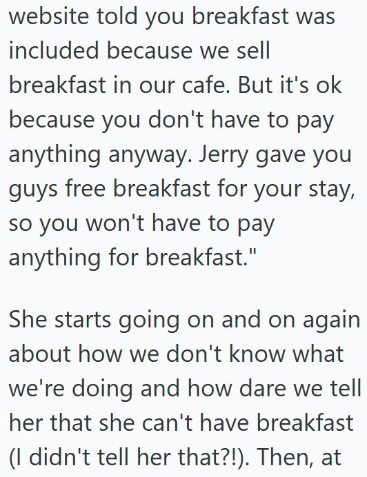 website told you breakfast was included because we sell breakfast in our cafe. But it's ok because you don't have to pay anything anyway. Jerry gave you guys free breakfast for your stay, so you won't have to pay anything for breakfast." She starts going on and on again about how we don't know what we're doing and how dare we tell her that she can't have breakfast (I didn't tell her that?!). Then, at