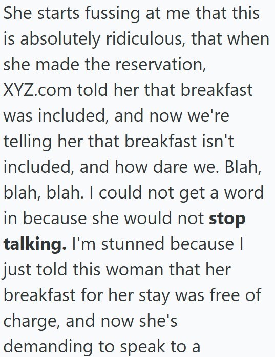 She starts fussing at me that this is absolutely ridiculous, that when she made the reservation, XYZ.com told her that breakfast was included, and now we're telling her that breakfast isn't included, and how dare we. Blah, blah, blah. I could not get a word in because she would not stop talking. I'm stunned because | just told this woman that her breakfast for her stay was free of charge, and now she's demanding to speak to a