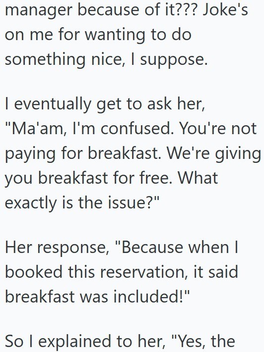 manager because of it??? Joke's on me for wanting to do something nice, I suppose. I eventually get to ask her, "Ma'am, I'm confused. You're not paying for breakfast. We're giving you breakfast for free. What exactly is the issue?" Her response, "Because when I booked this reservation, it said breakfast was included!" So I explained to her, "Yes, the