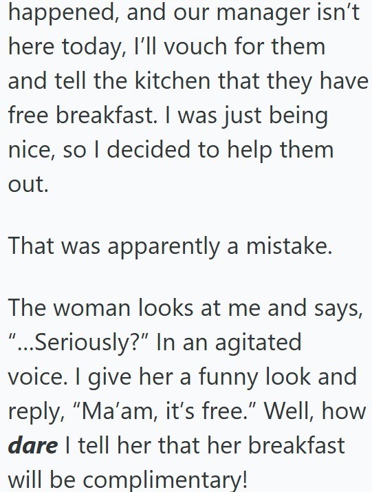 happened, and our manager isn't here today, I'll vouch for them and tell the kitchen that they have free breakfast. I was just being nice, so I decided to help them out. That was apparently a mistake. The woman looks at me and says, "...Seriously?" In an agitated voice. I give her a funny look and reply, "Ma'am, it's free." Well, how dare I tell her that her breakfast will be complimentary!