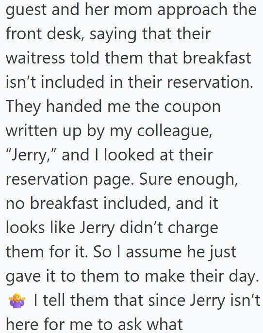 guest and her mom approach the front desk, saying that their waitress told them that breakfast isn't included in their reservation. They handed me the coupon written up by my colleague, "Jerry," and I looked at their reservation page. Sure enough, no breakfast included, and it looks like Jerry didn't charge them for it. So I assume he just gave it to them to make their day. I tell them that since Jerry isn't here for me to ask what