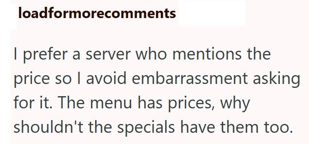 loadformorecomments I prefer a server who mentions the price so I avoid embarrassment asking for it. The menu has prices, why shouldn't the specials have them too.