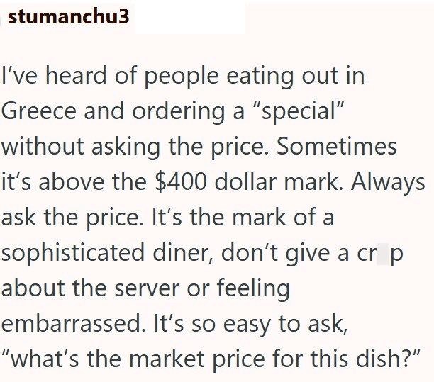 stumanchu3 I've heard of people eating out in Greece and ordering a "special" without asking the price. Sometimes it's above the $400 dollar mark. Always ask the price. It's the mark of a sophisticated diner, don't give a cr p about the server or feeling embarrassed. It's so easy to ask, "what's the market price for this dish?"