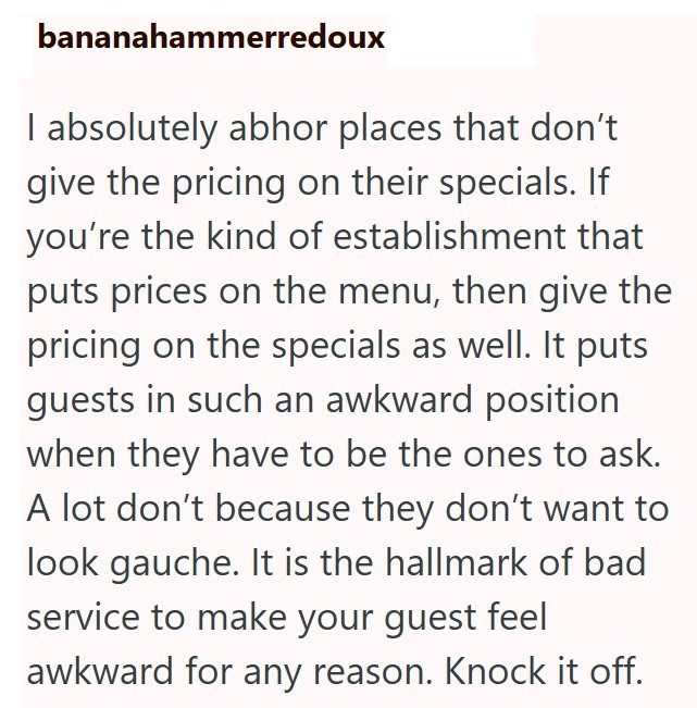 bananahammerredoux I absolutely abhor places that don't give the pricing on their specials. If you're the kind of establishment that puts prices on the menu, then give the pricing on the specials as well. It puts guests in such an awkward position when they have to be the ones to ask. A lot don't because they don't want to look gauche. It is the hallmark of bad service to make your guest feel awkward for any reason. Knock it off.