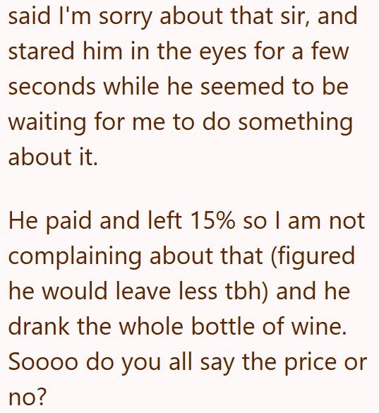 said I'm sorry about that sir, and stared him in the eyes for a few seconds while he seemed to be waiting for me to do something about it. He paid and left 15% so I am not complaining about that (figured he would leave less tbh) and he drank the whole bottle of wine. Soooo do you all say the price or no?