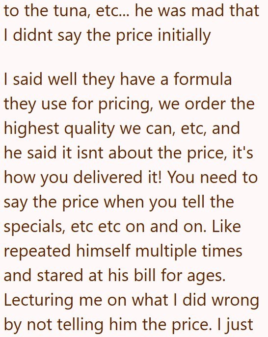 to the tuna, etc... he was mad that I didnt say the price initially I said well they have a formula they use for pricing, we order the highest quality we can, etc, and he said it isnt about the price, it's how you delivered it! You need to say the price when you tell the specials, etc etc on and on. Like repeated himself multiple times and stared at his bill for ages. Lecturing me on what I did wrong by not telling him the price. I just