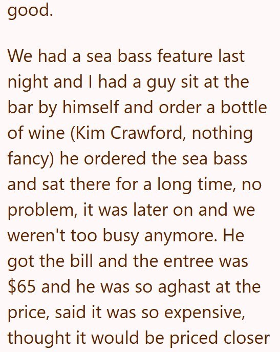 good. We had a sea bass feature last night and I had a guy sit at the bar by himself and order a bottle of wine (Kim Crawford, nothing fancy) he ordered the sea bass and sat there for a long time, no problem, it was later on and we weren't too busy anymore. He got the bill and the entree was $65 and he was so aghast at the price, said it was so expensive, thought it would be priced closer