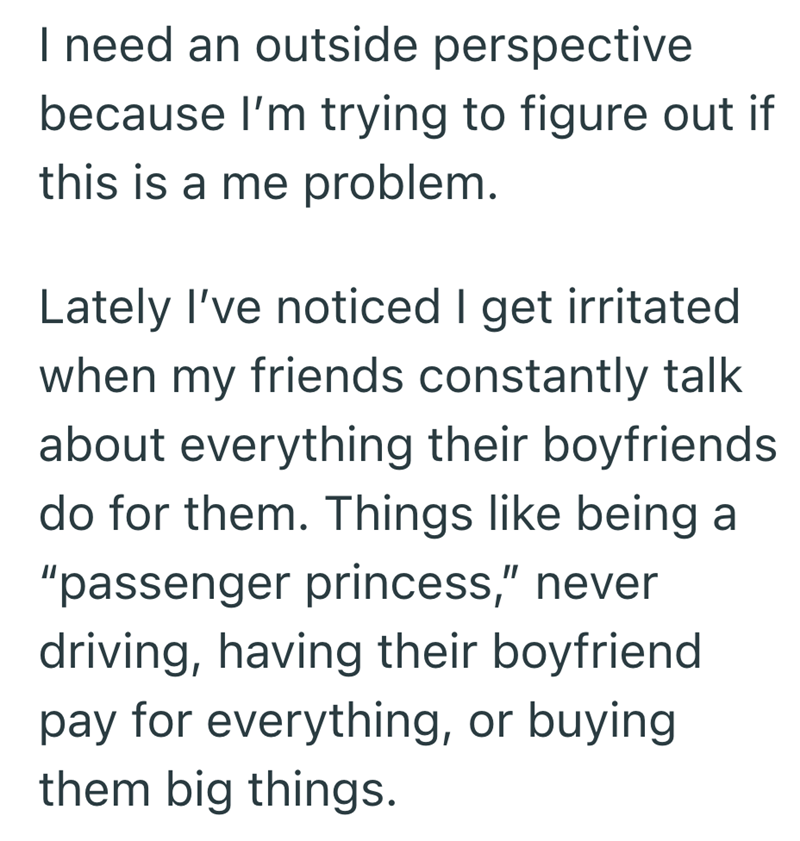 I need an outside perspective because I'm trying to figure out if this is a me problem. Lately I've noticed I get irritated when my friends constantly talk about everything their boyfriends do for them. Things like being a "passenger princess," never driving, having their boyfriend pay for everything, or buying them big things.