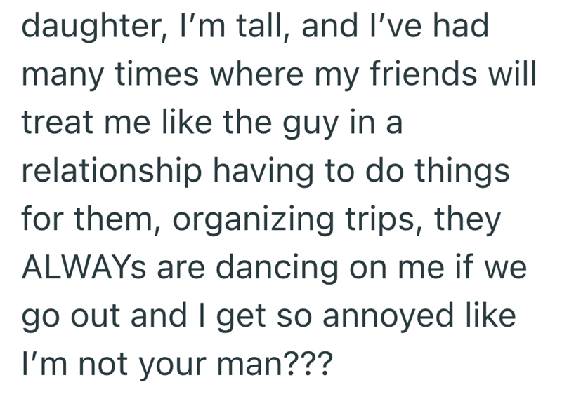 daughter, I'm tall, and I've had many times where my friends will treat me like the guy in a relationship having to do things for them, organizing trips, they ALWAYS are dancing on me if we go out and I get so annoyed like I'm not your man???