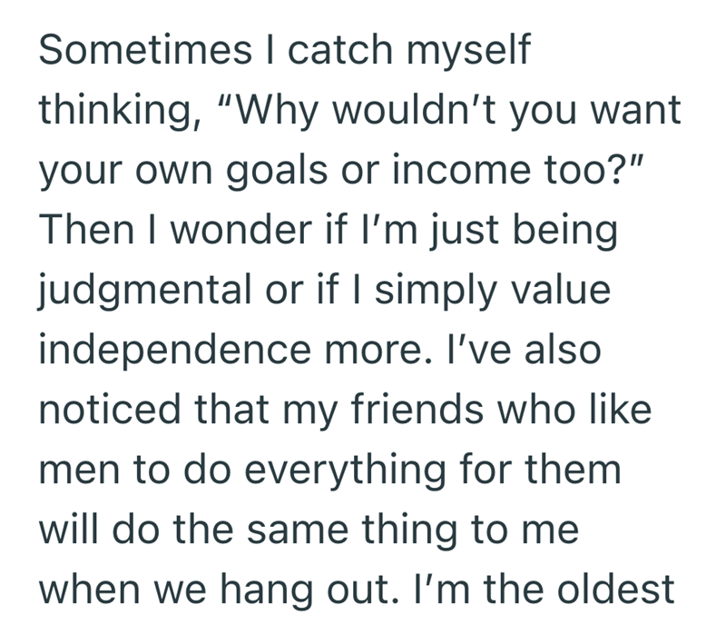 Sometimes I catch myself thinking, "Why wouldn't you want your own goals or income too?" Then I wonder if I'm just being judgmental or if I simply value independence more. I've also noticed that my friends who like men to do everything for them will do the same thing to me when we hang out. I'm the oldest