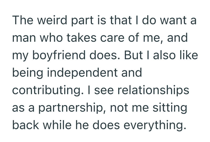 The weird part is that I do want a man who takes care of me, and my boyfriend does. But I also like being independent and contributing. I see relationships as a partnership, not me sitting back while he does everything.