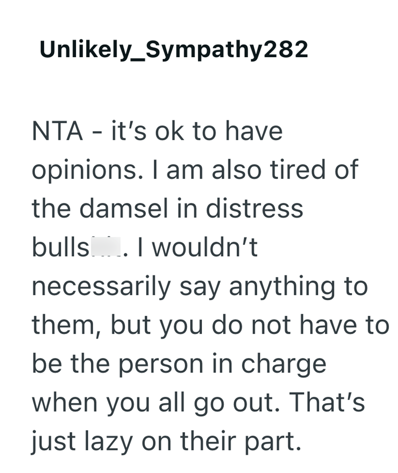 Unlikely_Sympathy282 NTA - it's ok to have opinions. I am also tired of the damsel in distress bulls. I wouldn't necessarily say anything to them, but you do not have to be the person in charge when you all go out. That's just lazy on their part.