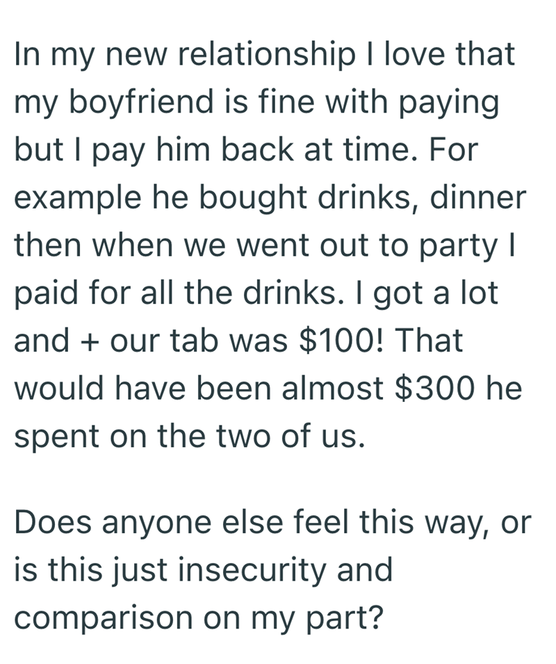 In my new relationship I love that my boyfriend is fine with paying but I pay him back at time. For example he bought drinks, dinner then when we went out to party I paid for all the drinks. I got a lot and + our tab was $100! That would have been almost $300 he spent on the two of us. Does anyone else feel this way, or is this just insecurity and comparison on my part?