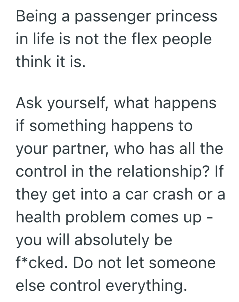 Being a passenger princess in life is not the flex people think it is. Ask yourself, what happens if something happens to your partner, who has all the control in the relationship? If they get into a car crash or a health problem comes up - you will absolutely be f*cked. Do not let someone else control everything.