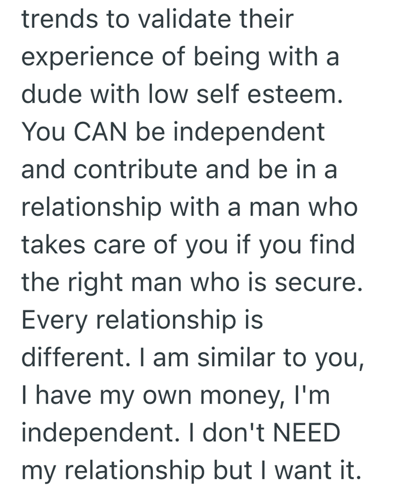 trends to validate their experience of being with a dude with low self esteem. You CAN be independent and contribute and be in a relationship with a man who takes care of you if you find the right man who is secure. Every relationship is different. I am similar to you, I have my own money, I'm independent. I don't NEED my relationship but I want it.