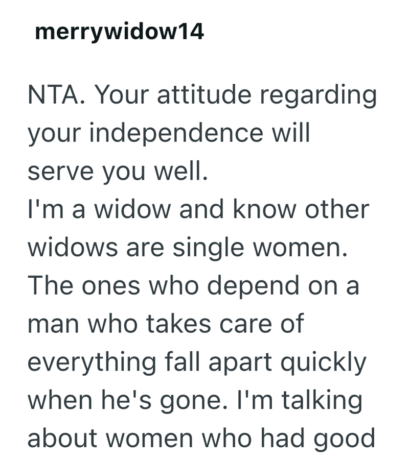 merrywidow14 NTA. Your attitude regarding your independence will serve you well. I'm a widow and know other widows are single women. The ones who depend on a man who takes care of everything fall apart quickly when he's gone. I'm talking about women who had good