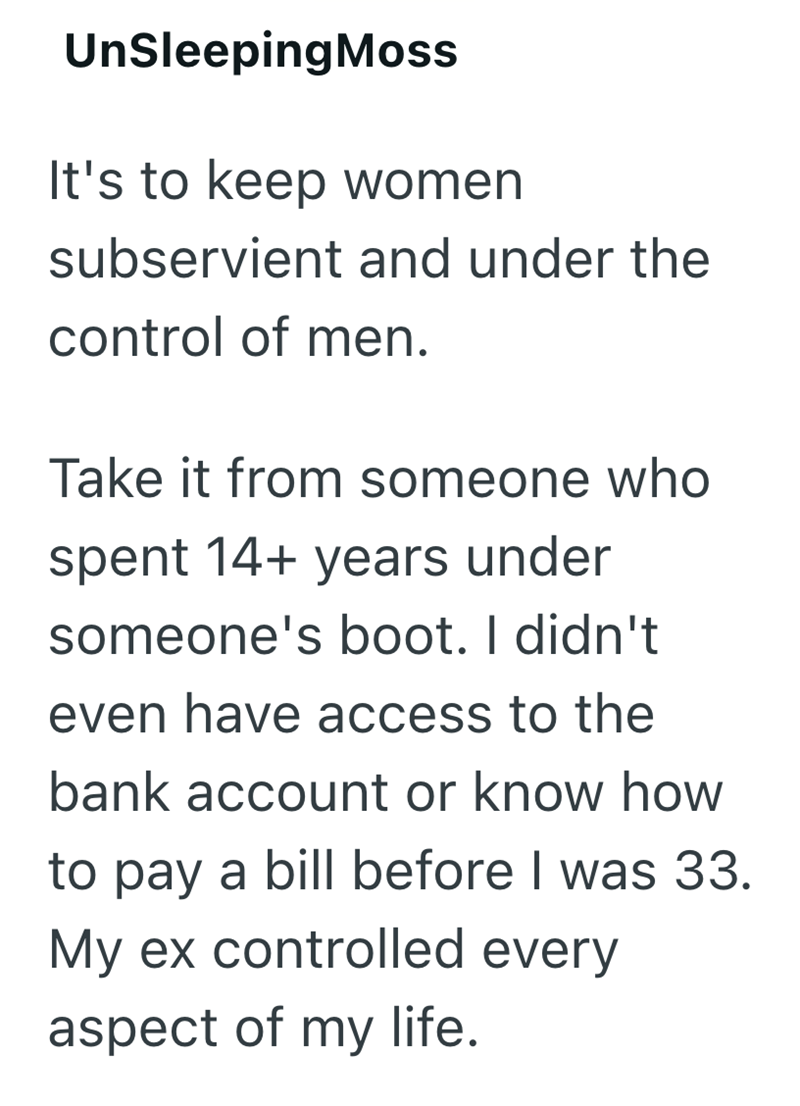 UnSleeping Moss It's to keep women subservient and under the control of men. Take it from someone who spent 14+ years under someone's boot. I didn't even have access to the bank account or know how to pay a bill before I was 33. My ex controlled every aspect of my life.