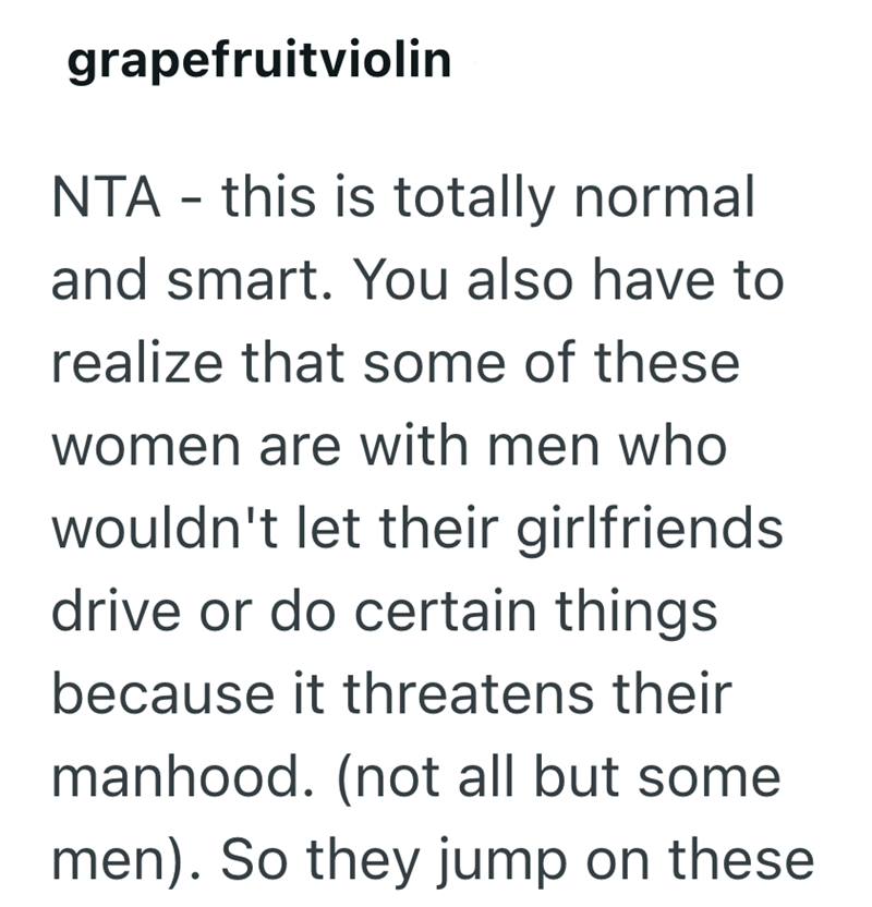 grapefruitviolin NTA - this is totally normal and smart. You also have to realize that some of these women are with men who wouldn't let their girlfriends. drive or do certain things because it threatens their manhood. (not all but some men). So they jump on these