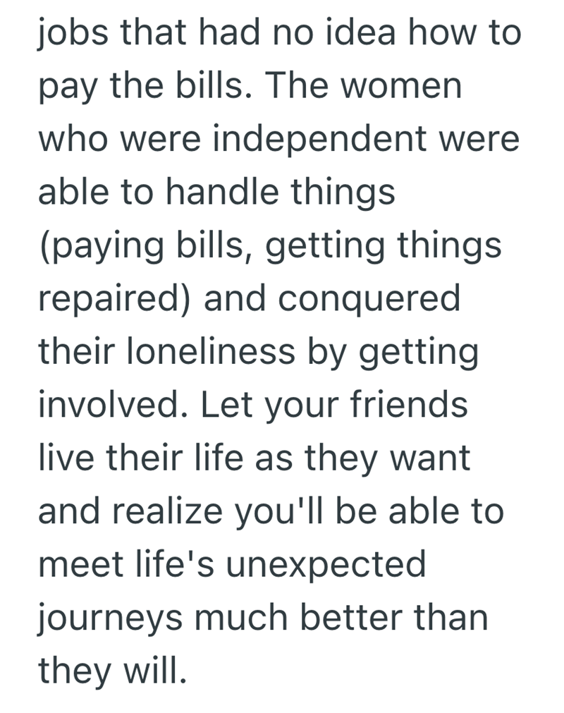 jobs that had no idea how to pay the bills. The women who were independent were able to handle things (paying bills, getting things. repaired) and conquered their loneliness by getting involved. Let your friends. live their life as they want and realize you'll be able to meet life's unexpected journeys much better than they will.