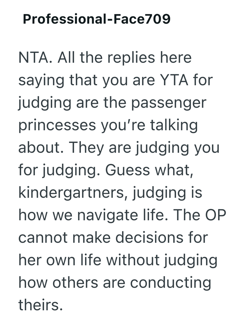 Professional-Face709 NTA. All the replies here saying that you are YTA for judging are the passenger princesses you're talking about. They are judging you for judging. Guess what, kindergartners, judging is how we navigate life. The OP cannot make decisions for her own life without judging how others are conducting theirs.