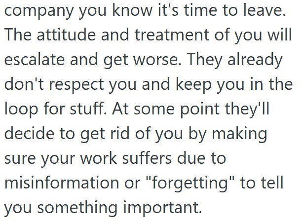 company you know it's time to leave. The attitude and treatment of you will escalate and get worse. They already don't respect you and keep you in the loop for stuff. At some point they'll decide to get rid of you by making sure your work suffers due to misinformation or "forgetting" to tell you something important.