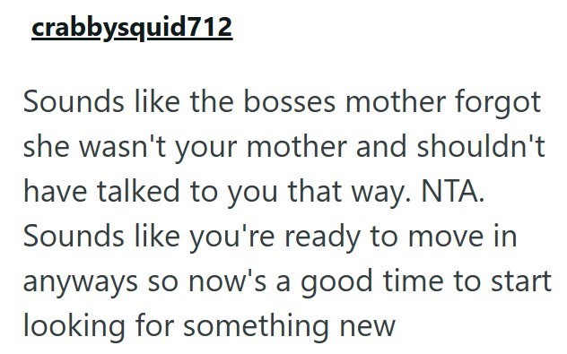 crabbysquid712 Sounds like the bosses mother forgot she wasn't your mother and shouldn't have talked to you that way. NTA. Sounds like you're ready to move in anyways so now's a good time to start looking for something new
