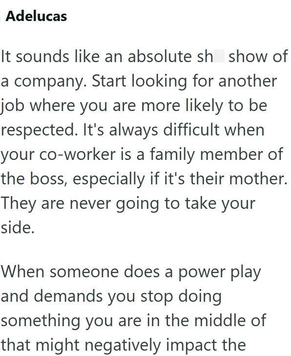 Adelucas It sounds like an absolute sh show of a company. Start looking for another job where you are more likely to be respected. It's always difficult when your co-worker is a family member of the boss, especially if it's their mother. They are never going to take your side. When someone does a power play and demands you stop doing something you are in the middle of that might negatively impact the
