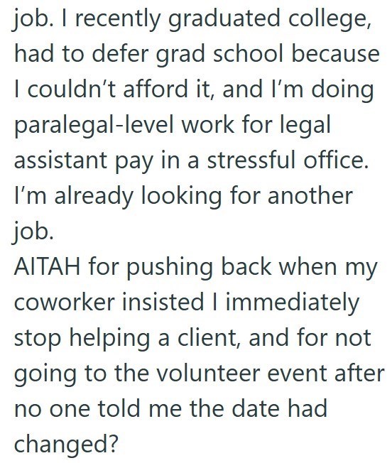 job. I recently graduated college, had to defer grad school because I couldn't afford it, and I'm doing paralegal-level work for legal assistant pay in a stressful office. I'm already looking for another job. AITAH for pushing back when my coworker insisted I immediately stop helping a client, and for not going to the volunteer event after no one told me the date had changed?
