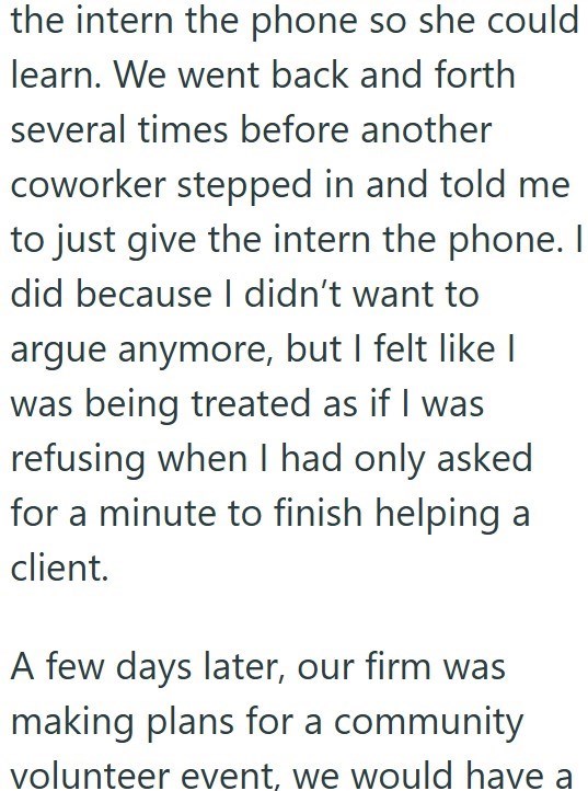 the intern the phone so she could learn. We went back and forth several times before another coworker stepped in and told me to just give the intern the phone. I did because I didn't want to argue anymore, but I felt like I was being treated as if I was refusing when I had only asked for a minute to finish helping a client. A few days later, our firm was making plans for a community volunteer event, we would have a