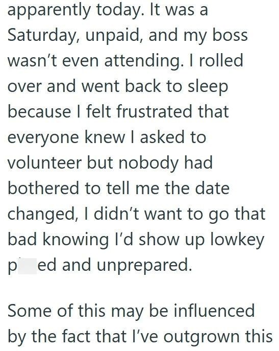 apparently today. It was a Saturday, unpaid, and my boss wasn't even attending. I rolled over and went back to sleep because I felt frustrated that everyone knew I asked to volunteer but nobody had bothered to tell me the date changed, I didn't want to go that bad knowing I'd show up lowkey ped and unprepared. Some of this may be influenced by the fact that I've outgrown this