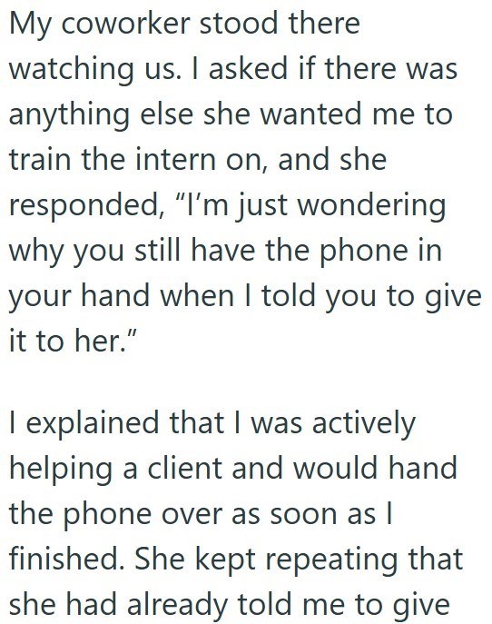 My coworker stood there watching us. I asked if there was anything else she wanted me to train the intern on, and she responded, "I'm just wondering why you still have the phone in your hand when I told you to give it to her." I explained that I was actively helping a client and would hand the phone over as soon as I finished. She kept repeating that she had already told me to give