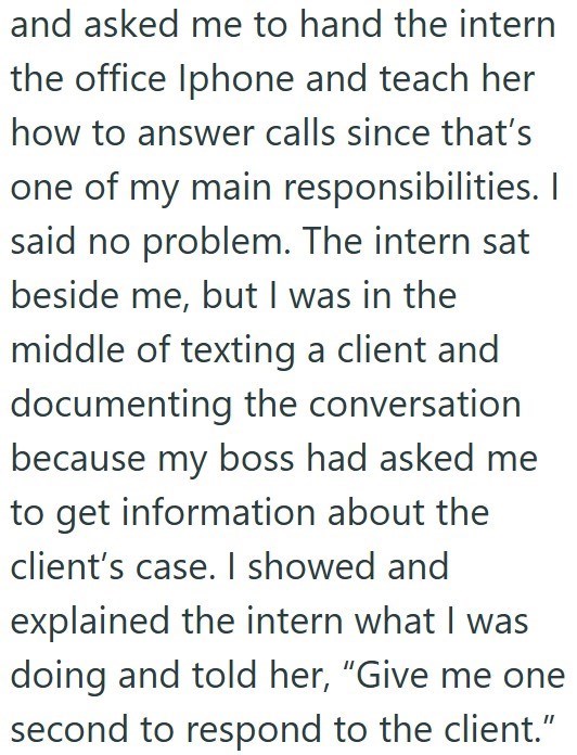 and asked me to hand the intern the office Iphone and teach her how to answer calls since that's one of my main responsibilities. I said no problem. The intern sat beside me, but I was in the middle of texting a client and documenting the conversation because my boss had asked me to get information about the client's case. I showed and explained the intern what I was doing and told her, "Give me one second to respond to the client."