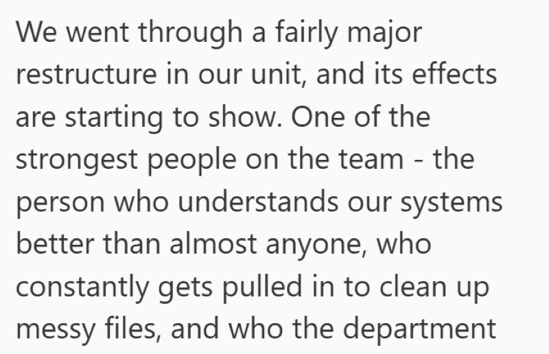 We went through a fairly major restructure in our unit, and its effects are starting to show. One of the strongest people on the team - the person who understands our systems better than almost anyone, who constantly gets pulled in to clean up messy files, and who the department