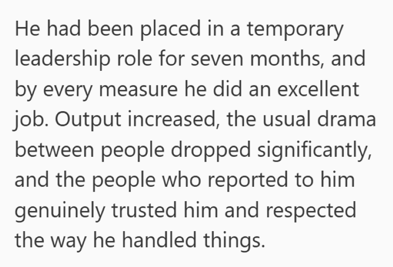He had been placed in a temporary leadership role for seven months, and by every measure he did an excellent job. Output increased, the usual drama between people dropped significantly, and the people who reported to him genuinely trusted him and respected the way he handled things.