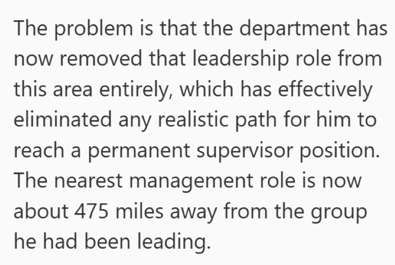 The problem is that the department has now removed that leadership role from this area entirely, which has effectively eliminated any realistic path for him to reach a permanent supervisor position. The nearest management role is now about 475 miles away from the group he had been leading.
