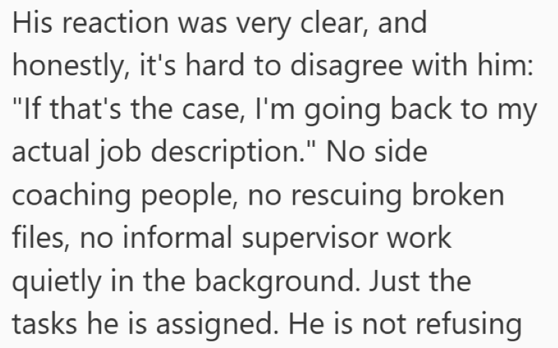 His reaction was very clear, and honestly, it's hard to disagree with him: "If that's the case, I'm going back to my actual job description." No side coaching people, no rescuing broken files, no informal supervisor work quietly in the background. Just the tasks he is assigned. He is not refusing