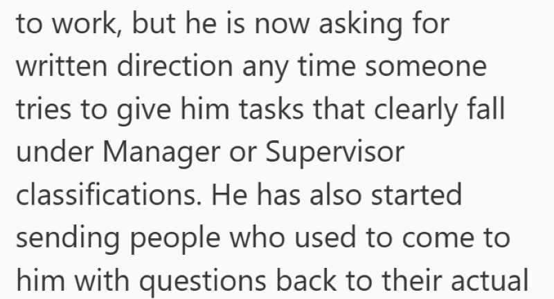 to work, but he is now asking for written direction any time someone tries to give him tasks that clearly fall under Manager or Supervisor classifications. He has also started sending people who used to come to him with questions back to their actual