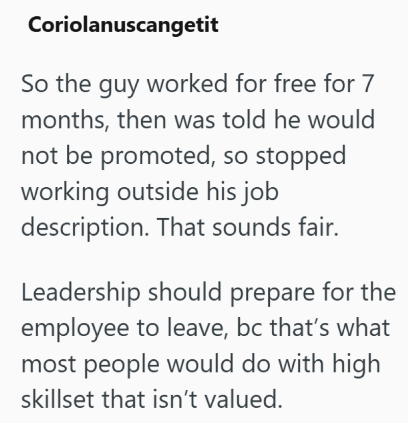 Coriolanuscangetit So the guy worked for free for 7 months, then was told he would not be promoted, so stopped working outside his job description. That sounds fair. Leadership should prepare for the employee to leave, bc that's what most people would do with high skillset that isn't valued.