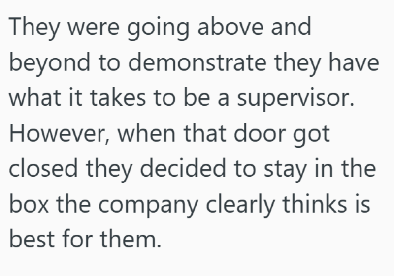They were going above and beyond to demonstrate they have what it takes to be a supervisor. However, when that door got closed they decided to stay in the box the company clearly thinks is best for them.