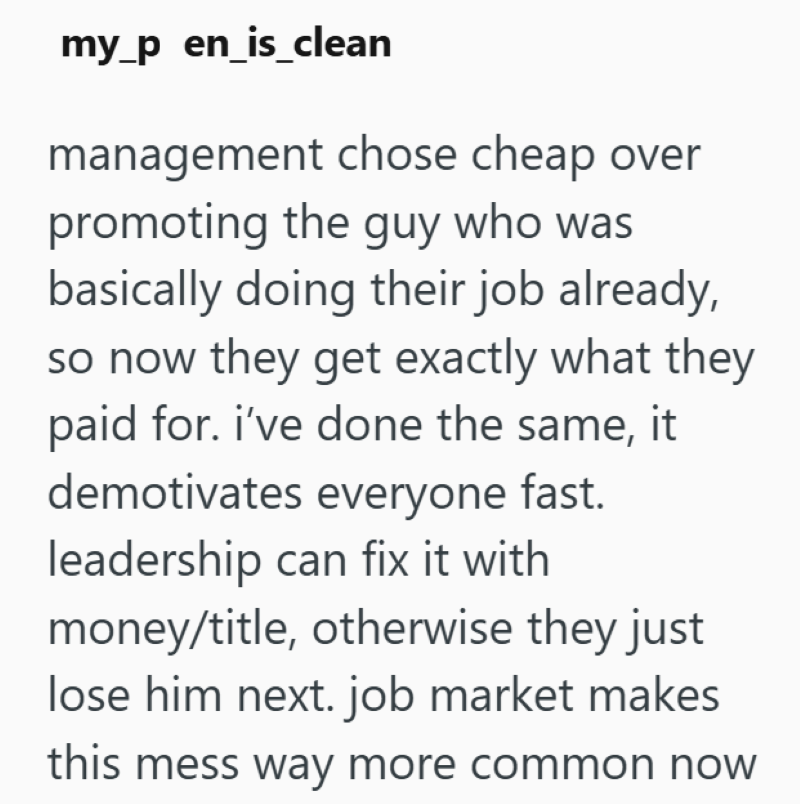my_p en_is_clean management chose cheap over promoting the guy who was basically doing their job already, so now they get exactly what they paid for. i've done the same, it demotivates everyone fast. leadership can fix it with money/title, otherwise they just lose him next. job market makes this mess way more common now
