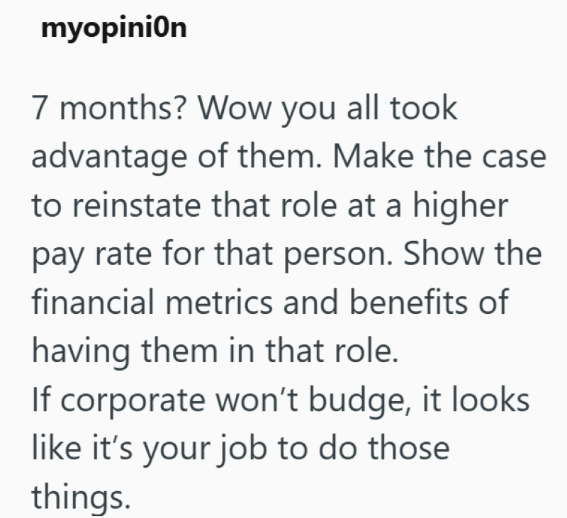 myopinion 7 months? Wow you all took advantage of them. Make the case to reinstate that role at a higher pay rate for that person. Show the financial metrics and benefits of having them in that role. If corporate won't budge, it looks like it's your job to do those things.
