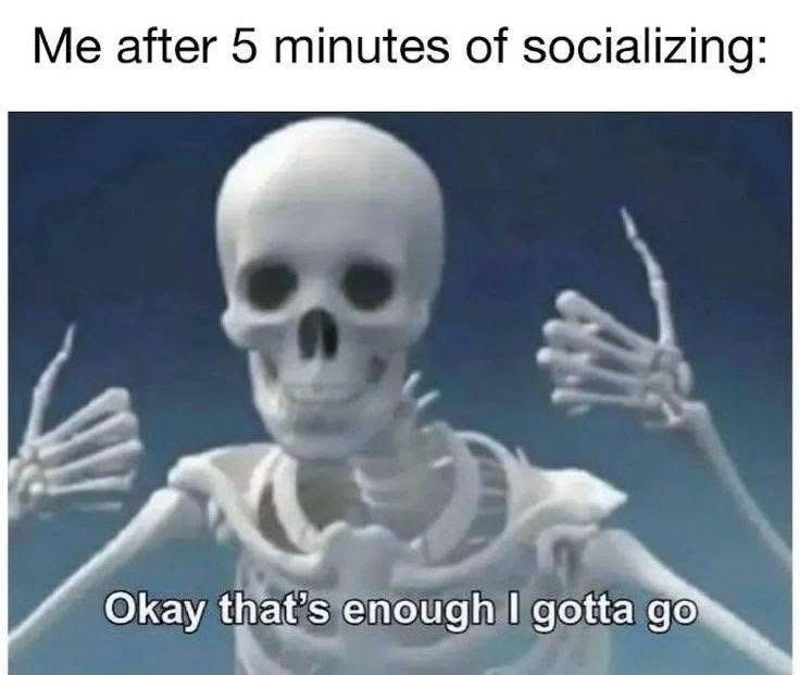 Me after 5 minutes of socializing: Okay that's enough I gotta go